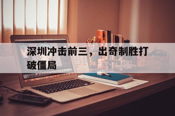开云体育登录-深圳冲击前三，出奇制胜打破僵局(动真格了!今天,深圳正式打响第一枪!!)